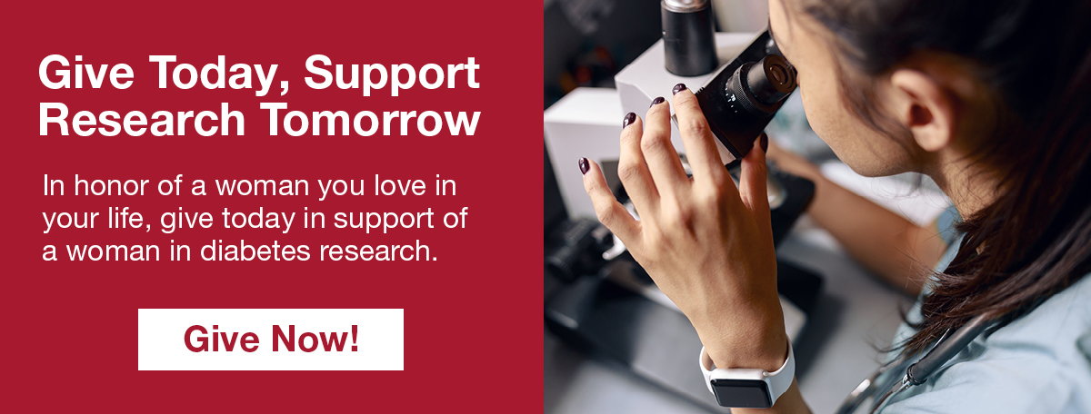 Give Today, Support Research Tomorrow -- In honor of a woman you love in your life, give today in support of a woman in diabetes research. Give Now!